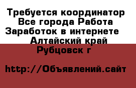 Требуется координатор - Все города Работа » Заработок в интернете   . Алтайский край,Рубцовск г.